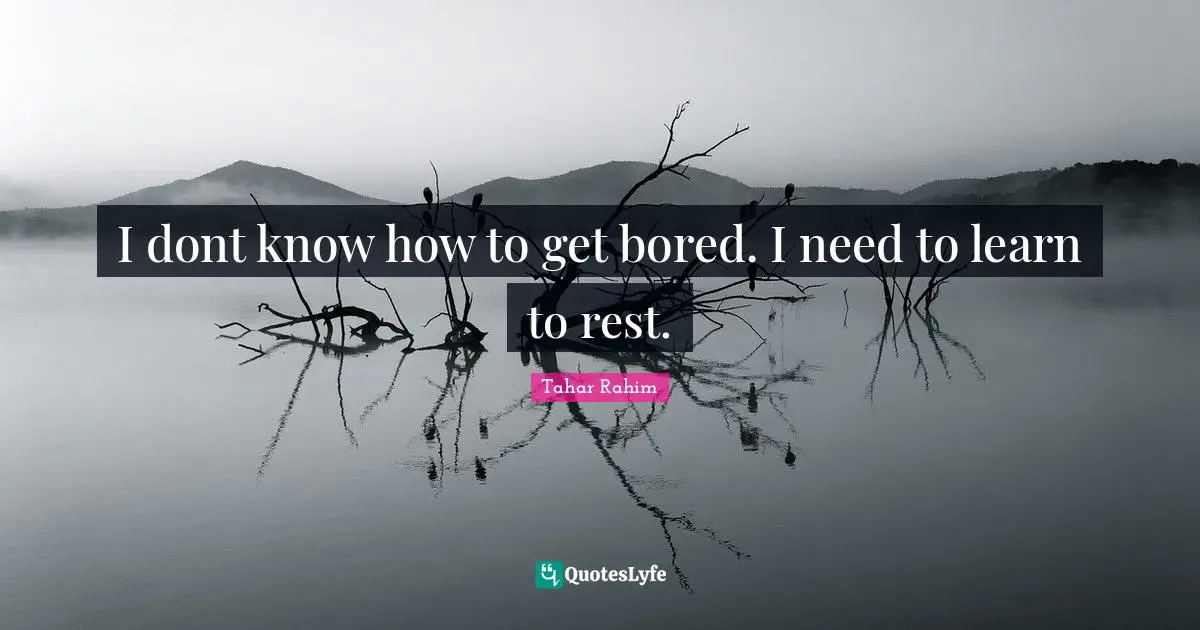 I dont know how to get bored. I need to learn to rest.