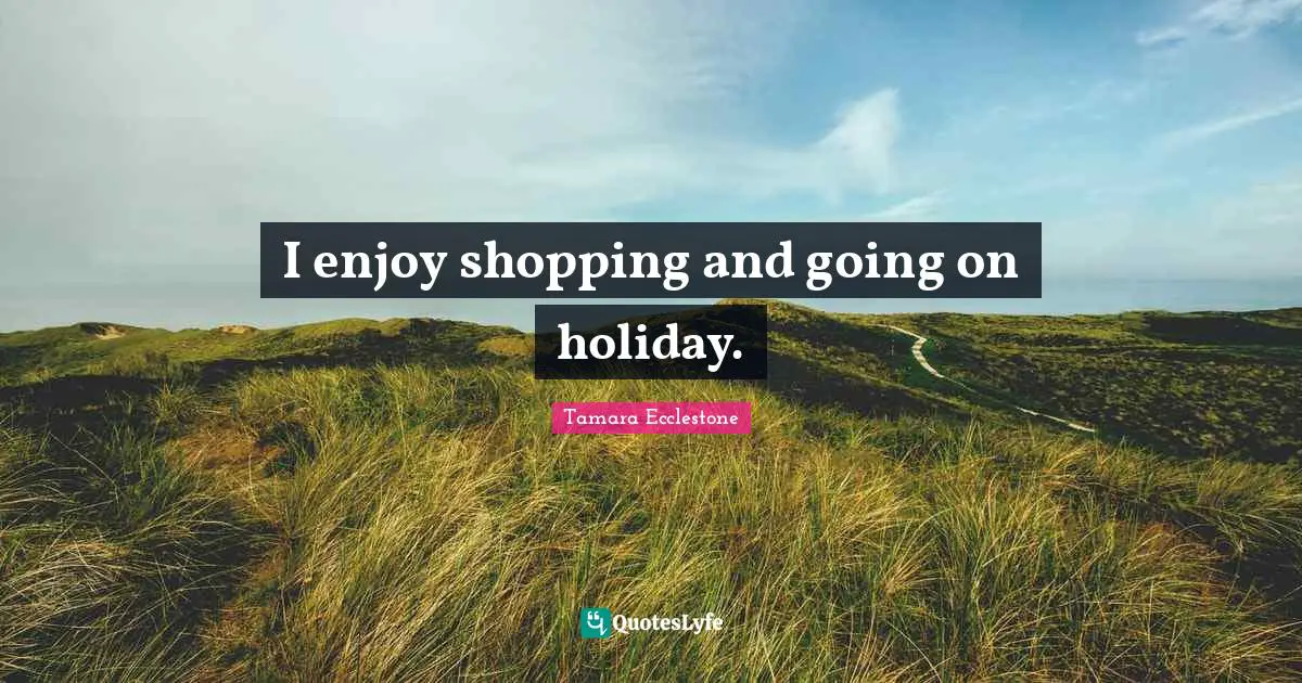 I enjoy shopping and going on holiday.