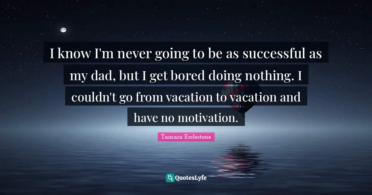 I know I'm never going to be as successful as my dad, but I get bored doing nothing. I couldn't go from vacation to vacation and have no motivation.