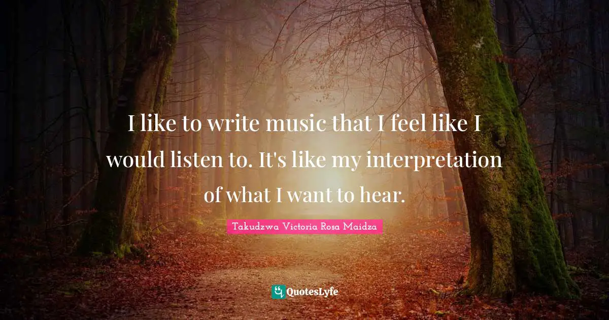 I like to write music that I feel like I would listen to. It's like my interpretation of what I want to hear.