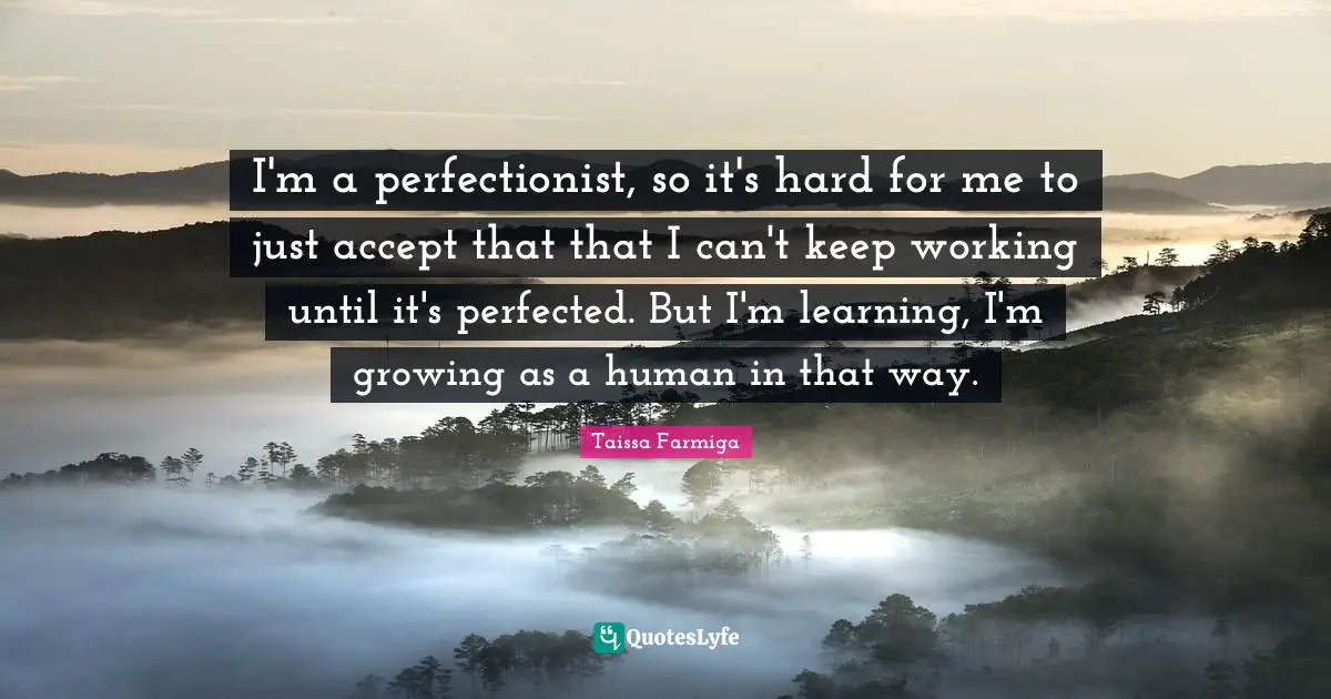 I'm a perfectionist, so it's hard for me to just accept that that I can't keep working until it's perfected. But I'm learning, I'm growing as a human in that way.