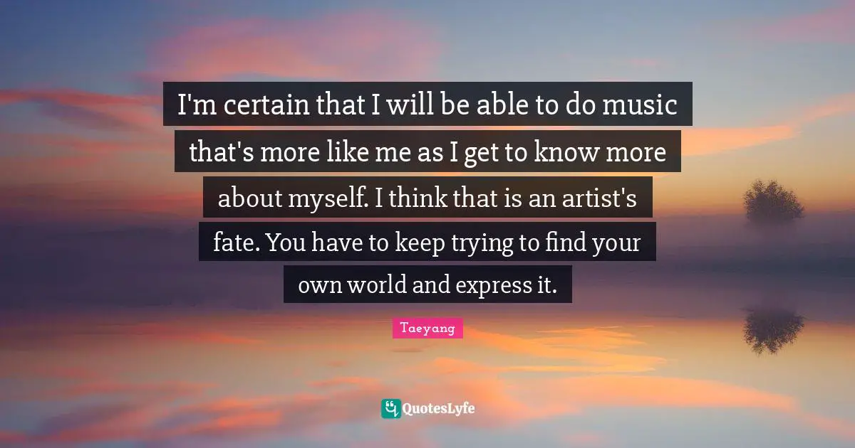 I'm certain that I will be able to do music that's more like me as I get to know more about myself. I think that is an artist's fate. You have to keep trying to find your own world and express it.