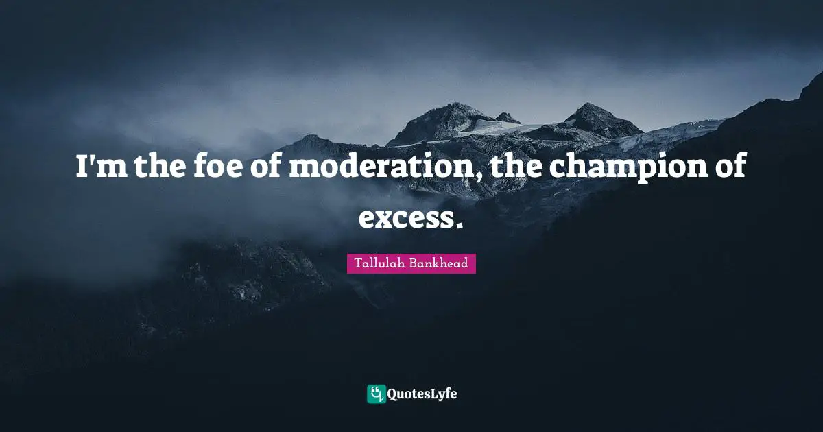 I'm the foe of moderation, the champion of excess.