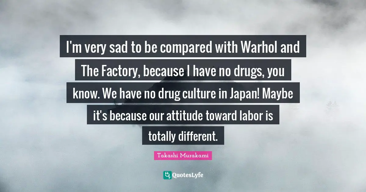 Japan Quotes: "I'm very sad to be compared with Warhol and The Factory, because I have no drugs, you know. We have no drug culture in Japan! Maybe it's because our attitude toward labor is totally different."
