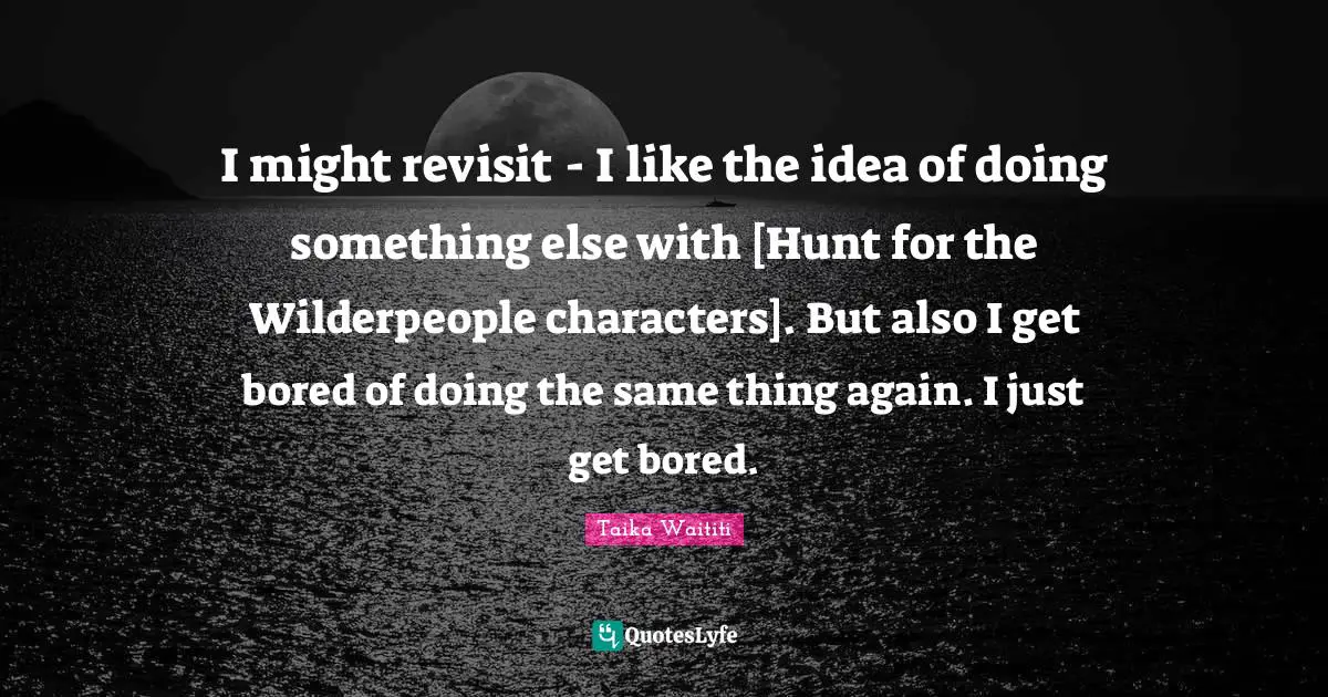 I might revisit - I like the idea of doing something else with [Hunt for the Wilderpeople characters]. But also I get bored of doing the same thing again. I just get bored.