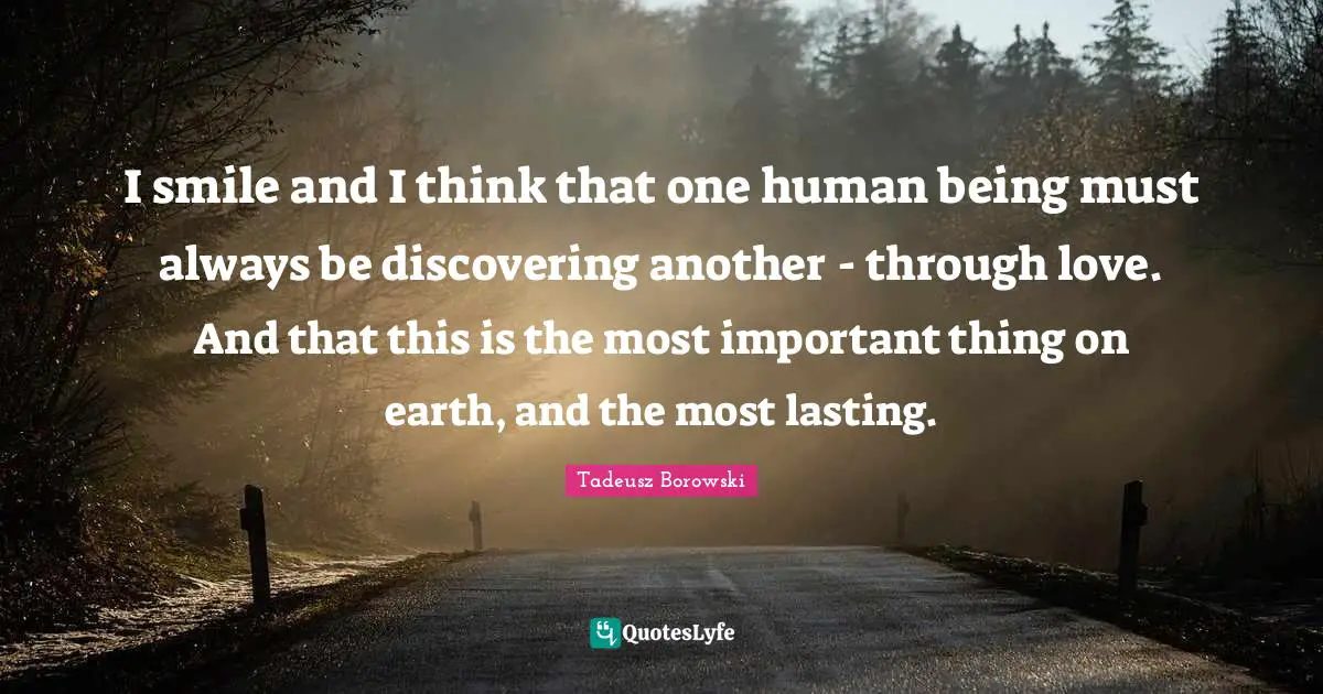 I smile and I think that one human being must always be discovering another - through love. And that this is the most important thing on earth, and the most lasting.