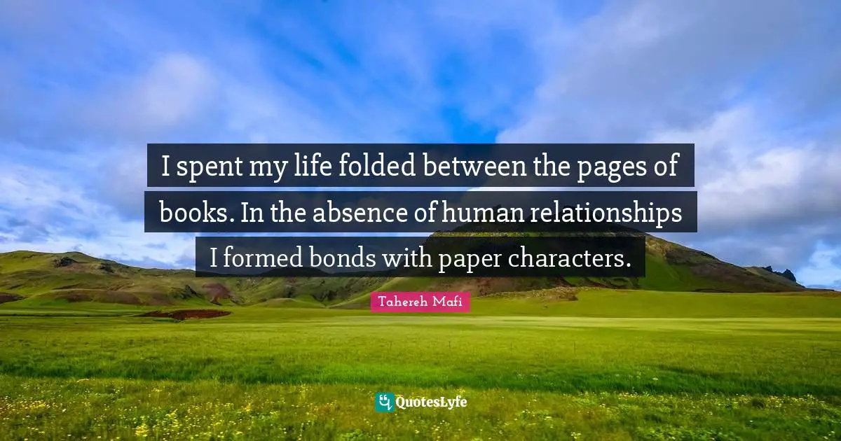 I spent my life folded between the pages of books. In the absence of human relationships I formed bonds with paper characters.