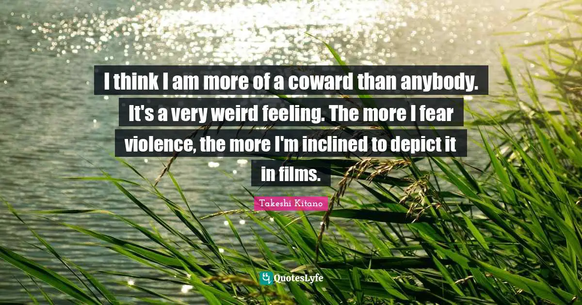 I think I am more of a coward than anybody. It's a very weird feeling. The more I fear violence, the more I'm inclined to depict it in films.