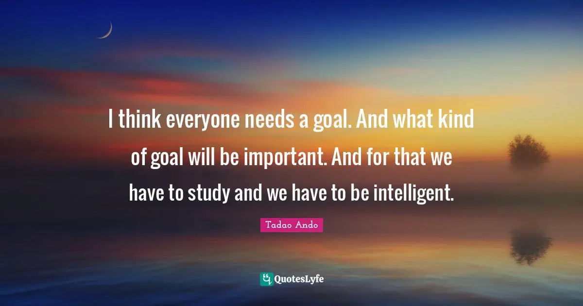 I think everyone needs a goal. And what kind of goal will be important. And for that we have to study and we have to be intelligent.