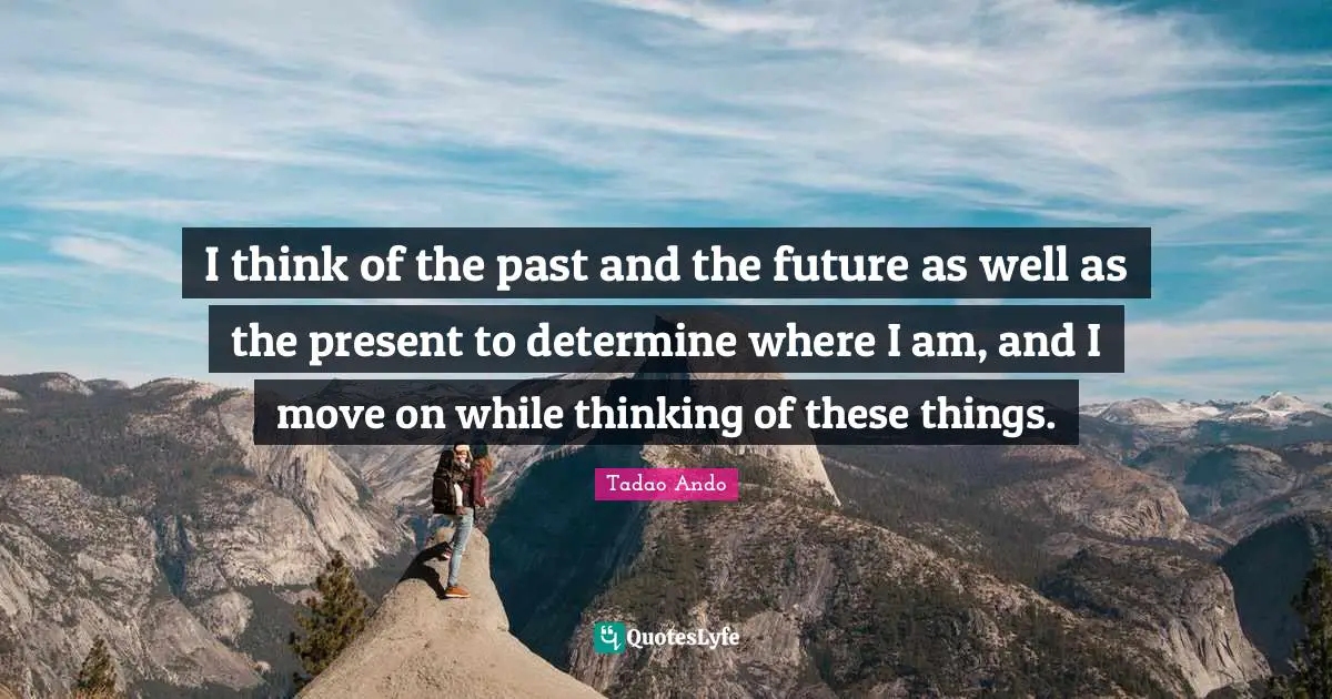 I think of the past and the future as well as the present to determine where I am, and I move on while thinking of these things.