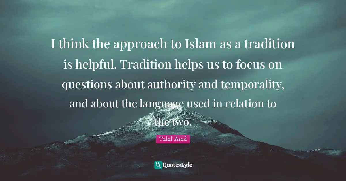 I think the approach to Islam as a tradition is helpful. Tradition helps us to focus on questions about authority and temporality, and about the language used in relation to the two.