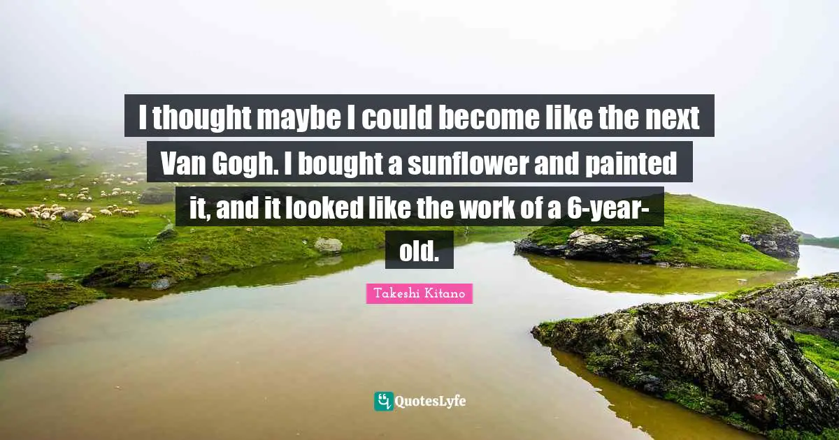 I thought maybe I could become like the next Van Gogh. I bought a sunflower and painted it, and it looked like the work of a 6-year-old.