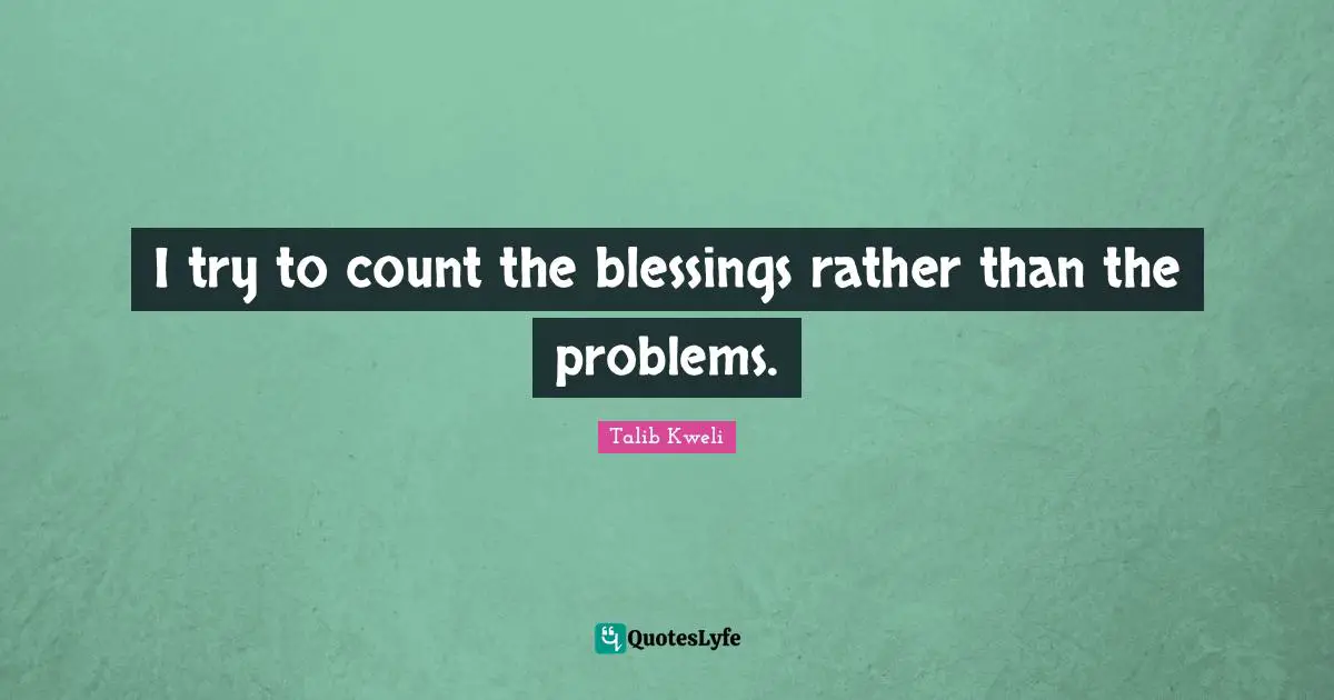 I try to count the blessings rather than the problems.