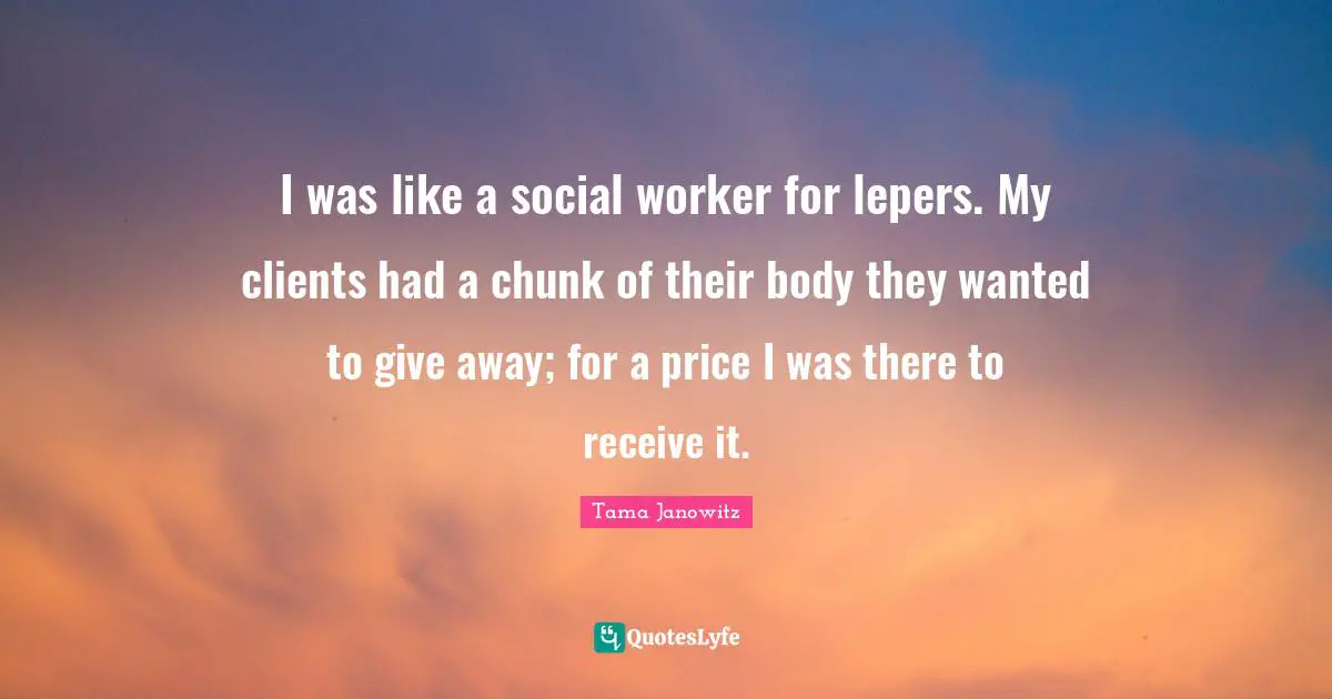 Social Worker Quotes: "I was like a social worker for lepers. My clients had a chunk of their body they wanted to give away; for a price I was there to receive it."