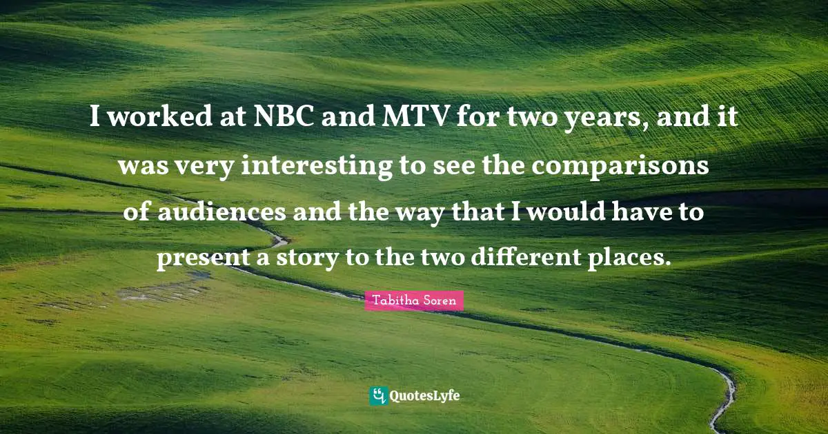 I worked at NBC and MTV for two years, and it was very interesting to see the comparisons of audiences and the way that I would have to present a story to the two different places.