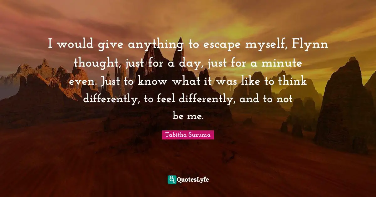 I would give anything to escape myself, Flynn thought, just for a day, just for a minute even. Just to know what it was like to think differently, to feel differently, and to not be me.