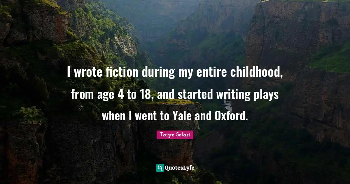 I wrote fiction during my entire childhood, from age 4 to 18, and started writing plays when I went to Yale and Oxford.
