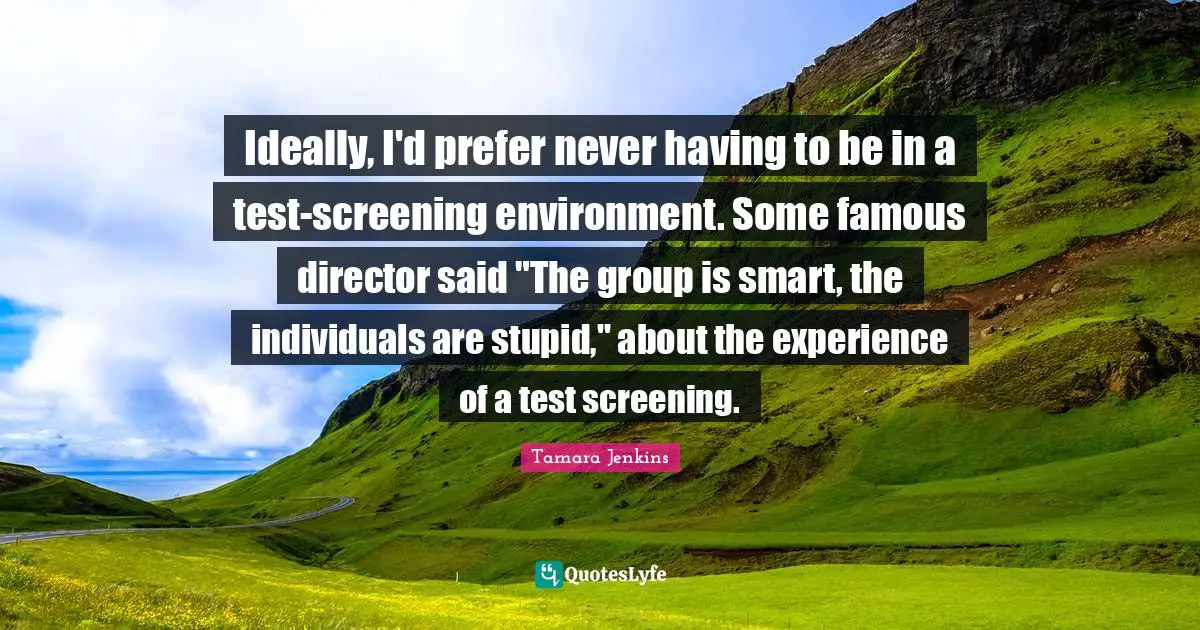Ideally, I'd prefer never having to be in a test-screening environment. Some famous director said "The group is smart, the individuals are stupid," about the experience of a test screening.