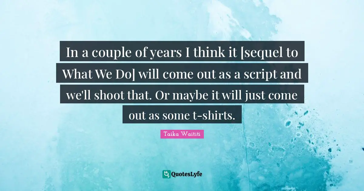 In a couple of years I think it [sequel to What We Do] will come out as a script and we'll shoot that. Or maybe it will just come out as some t-shirts.