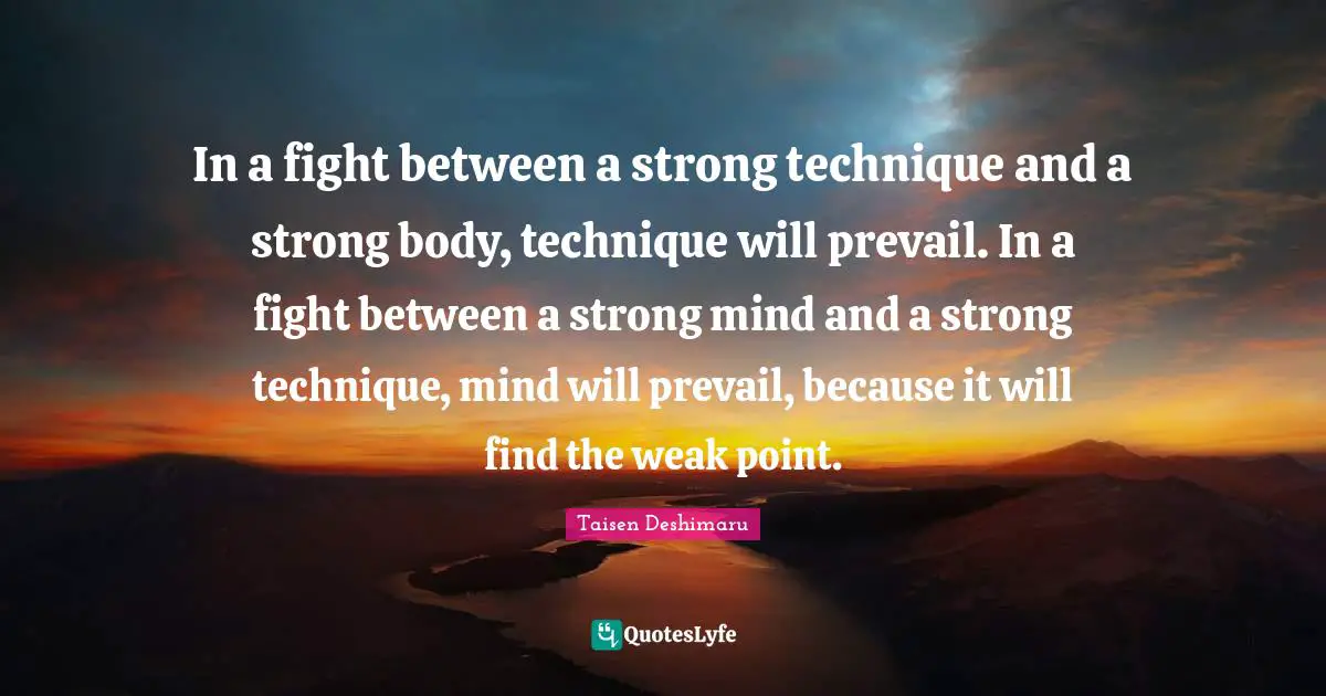 In a fight between a strong technique and a strong body, technique will prevail. In a fight between a strong mind and a strong technique, mind will prevail, because it will find the weak point.