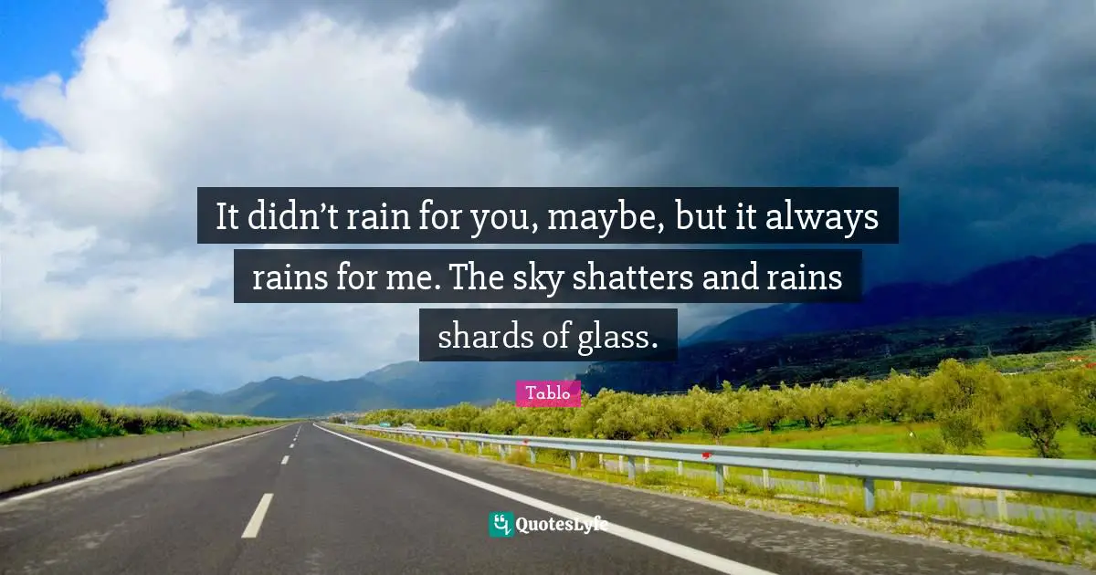 It didn’t rain for you, maybe, but it always rains for me. The sky shatters and rains shards of glass.