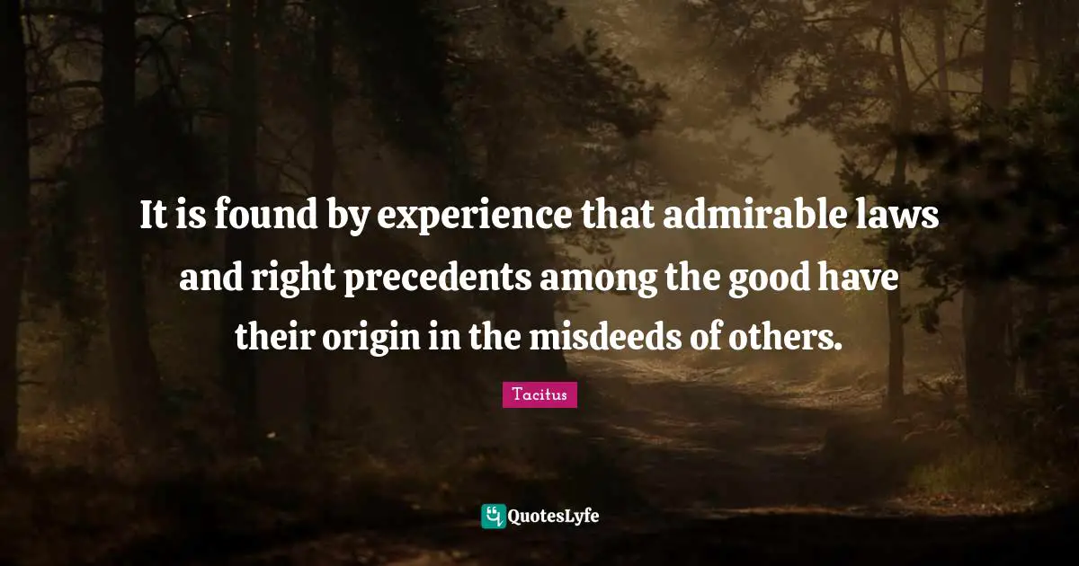 Tacitus Quotes: "It is found by experience that admirable laws and right precedents among the good have their origin in the misdeeds of others."