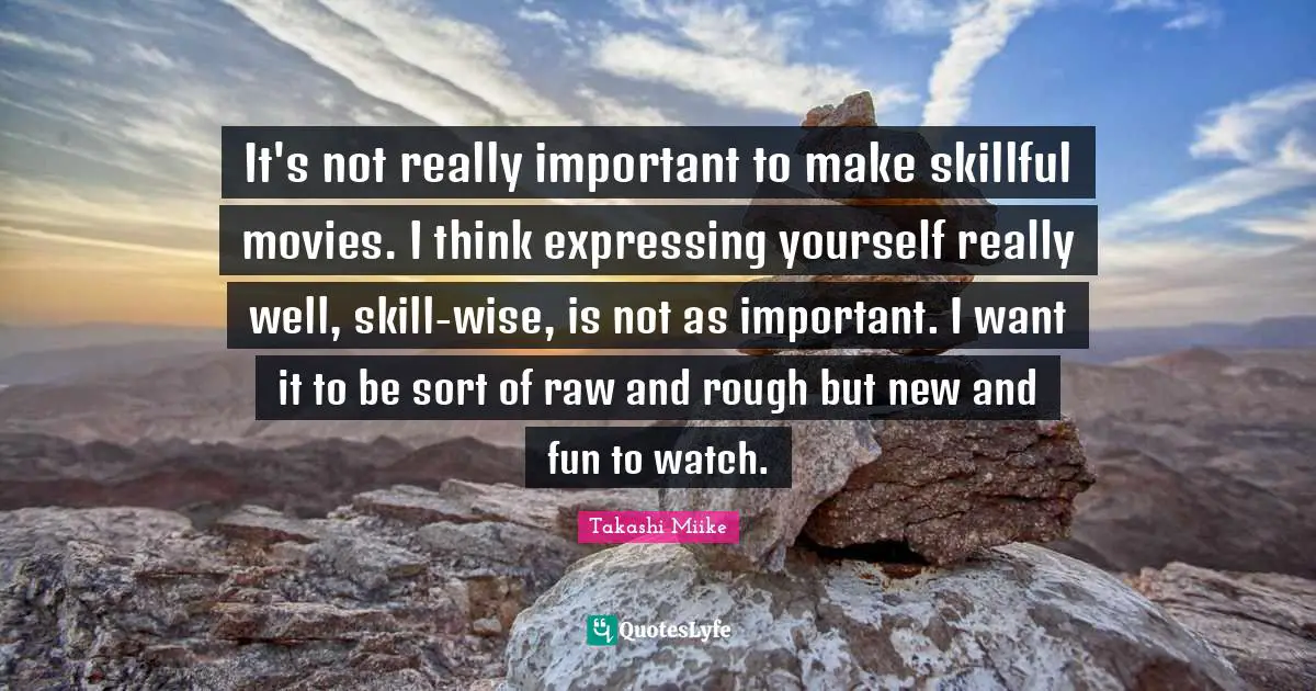 It's not really important to make skillful movies. I think expressing yourself really well, skill-wise, is not as important. I want it to be sort of raw and rough but new and fun to watch.