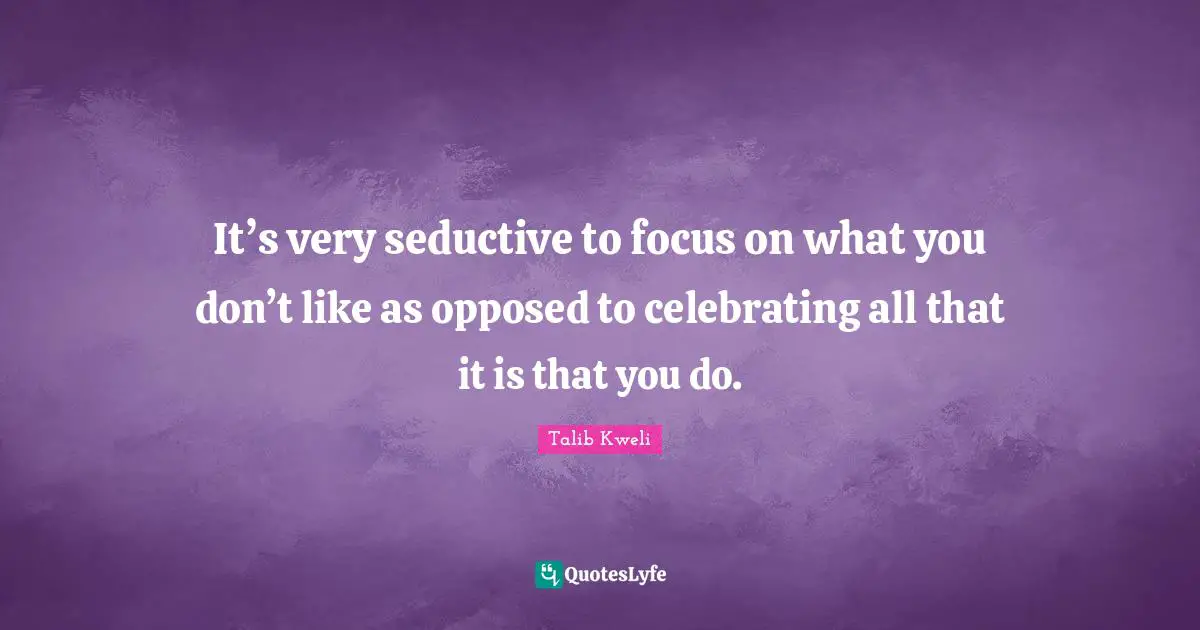 It’s very seductive to focus on what you don’t like as opposed to celebrating all that it is that you do.