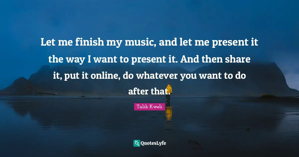 Let me finish my music, and let me present it the way I want to present it. And then share it, put it online, do whatever you want to do after that.
