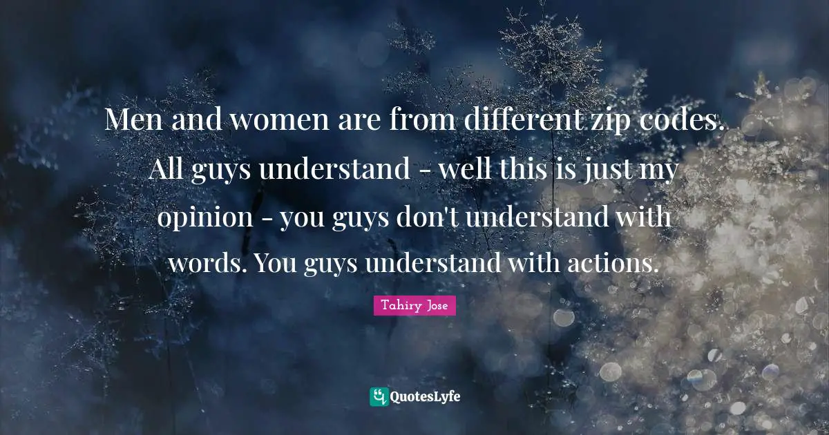Men and women are from different zip codes. All guys understand - well this is just my opinion - you guys don't understand with words. You guys understand with actions.