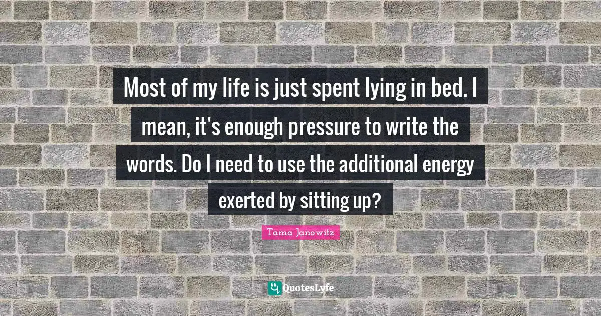 Most of my life is just spent lying in bed. I mean, it's enough pressure to write the words. Do I need to use the additional energy exerted by sitting up?