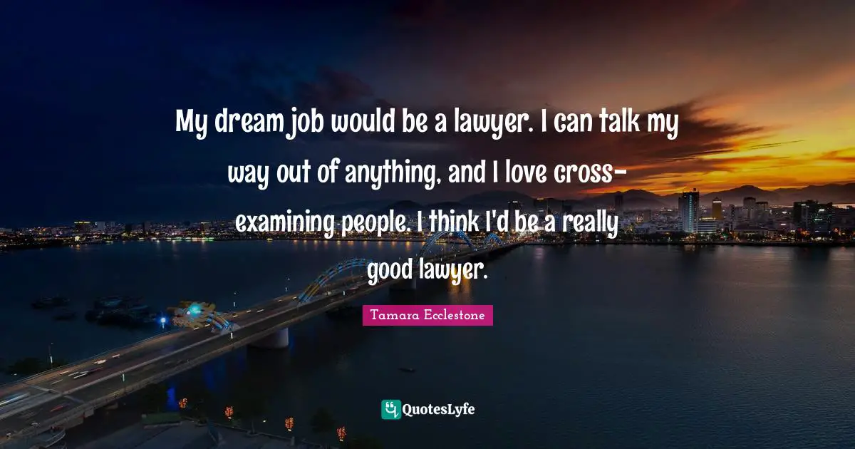 My dream job would be a lawyer. I can talk my way out of anything, and I love cross-examining people. I think I'd be a really good lawyer.