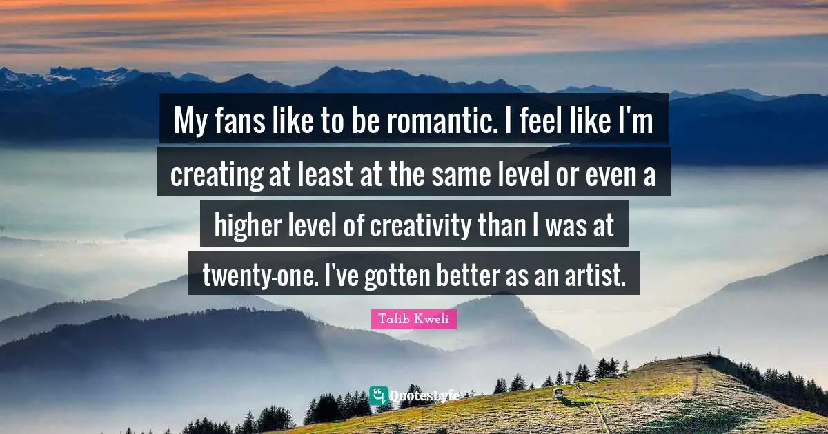 My fans like to be romantic. I feel like I'm creating at least at the same level or even a higher level of creativity than I was at twenty-one. I've gotten better as an artist.