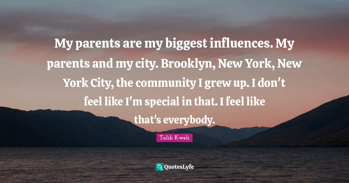 My parents are my biggest influences. My parents and my city. Brooklyn, New York, New York City, the community I grew up. I don't feel like I'm special in that. I feel like that's everybody.
