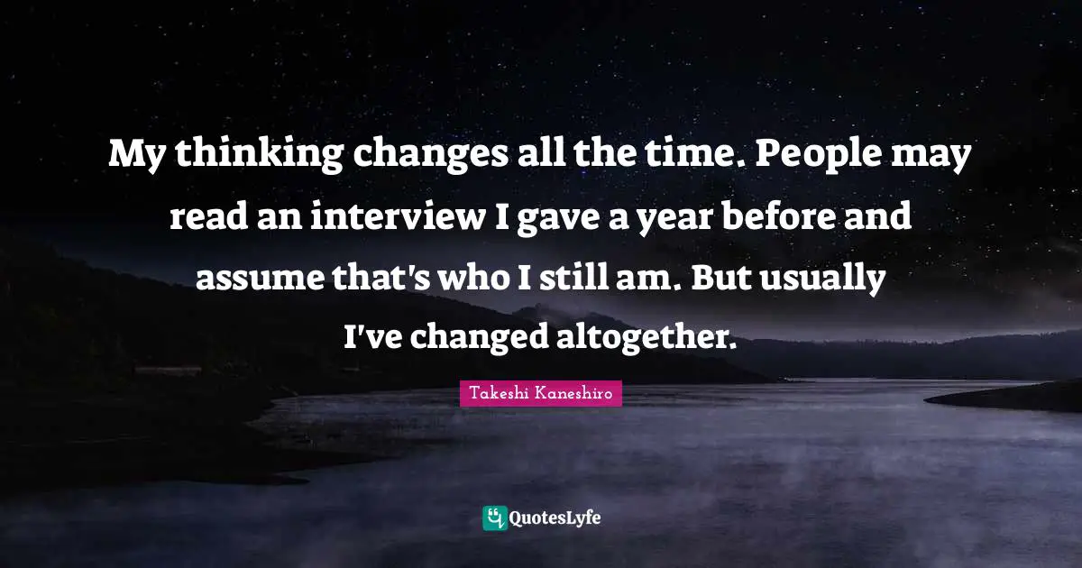 My thinking changes all the time. People may read an interview I gave a year before and assume that's who I still am. But usually I've changed altogether.