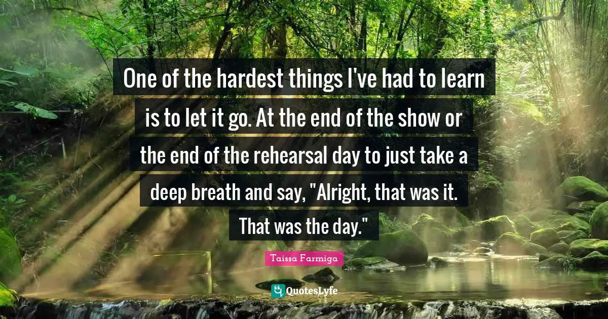 One of the hardest things I've had to learn is to let it go. At the end of the show or the end of the rehearsal day to just take a deep breath and say, "Alright, that was it. That was the day."