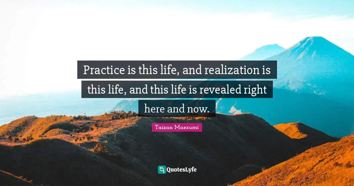 Here And Now Quotes: "Practice is this life, and realization is this life, and this life is revealed right here and now."