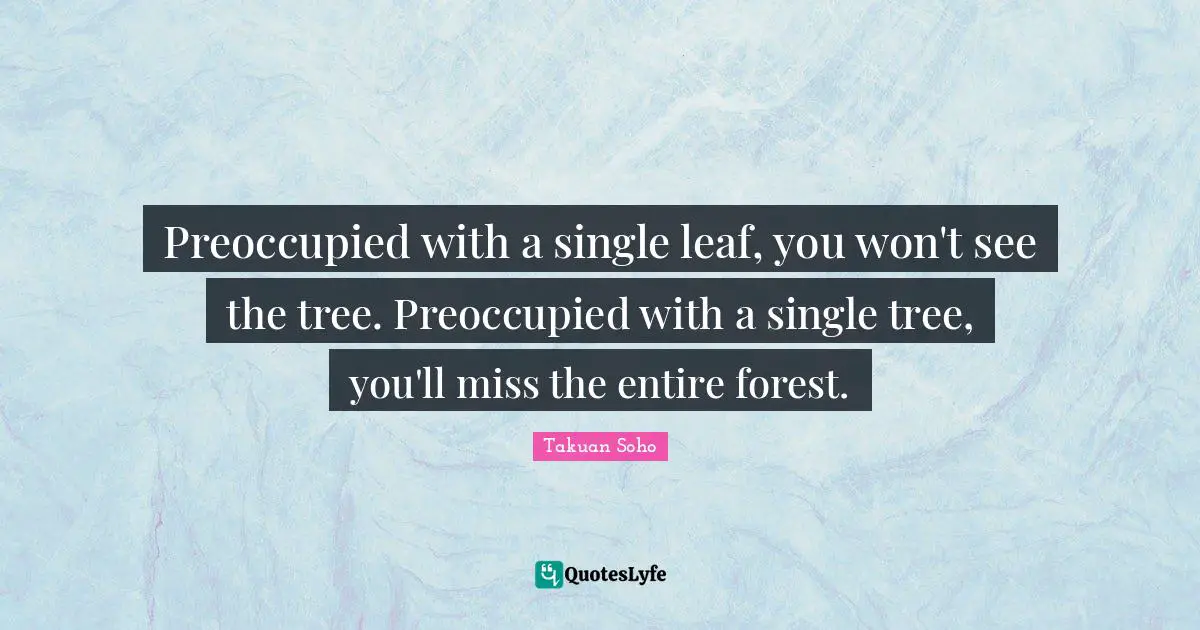 Preoccupied with a single leaf, you won't see the tree. Preoccupied with a single tree, you'll miss the entire forest.