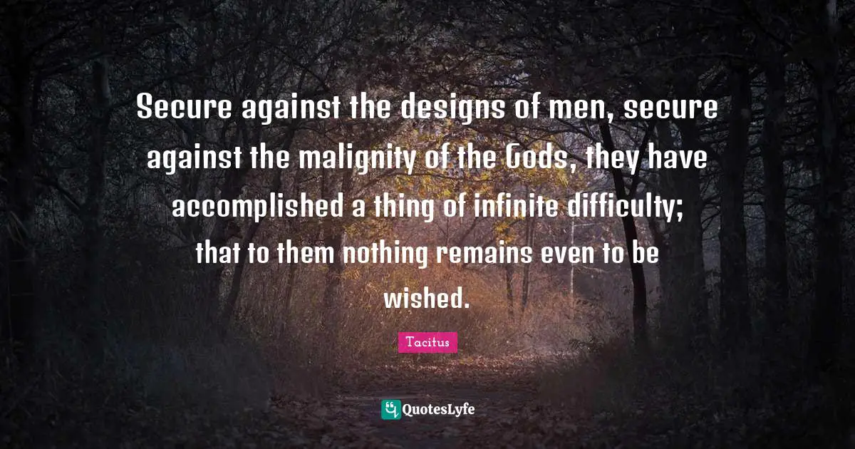 Secure against the designs of men, secure against the malignity of the Gods, they have accomplished a thing of infinite difficulty; that to them nothing remains even to be wished.