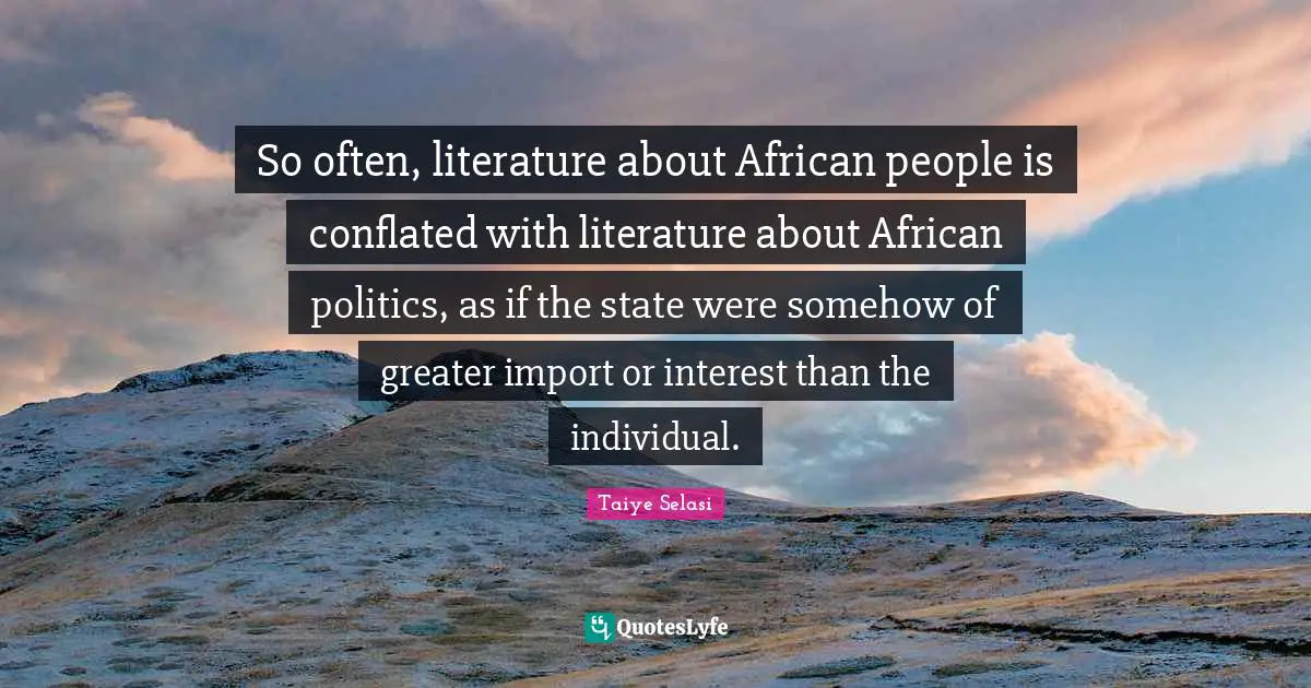So often, literature about African people is conflated with literature about African politics, as if the state were somehow of greater import or interest than the individual.