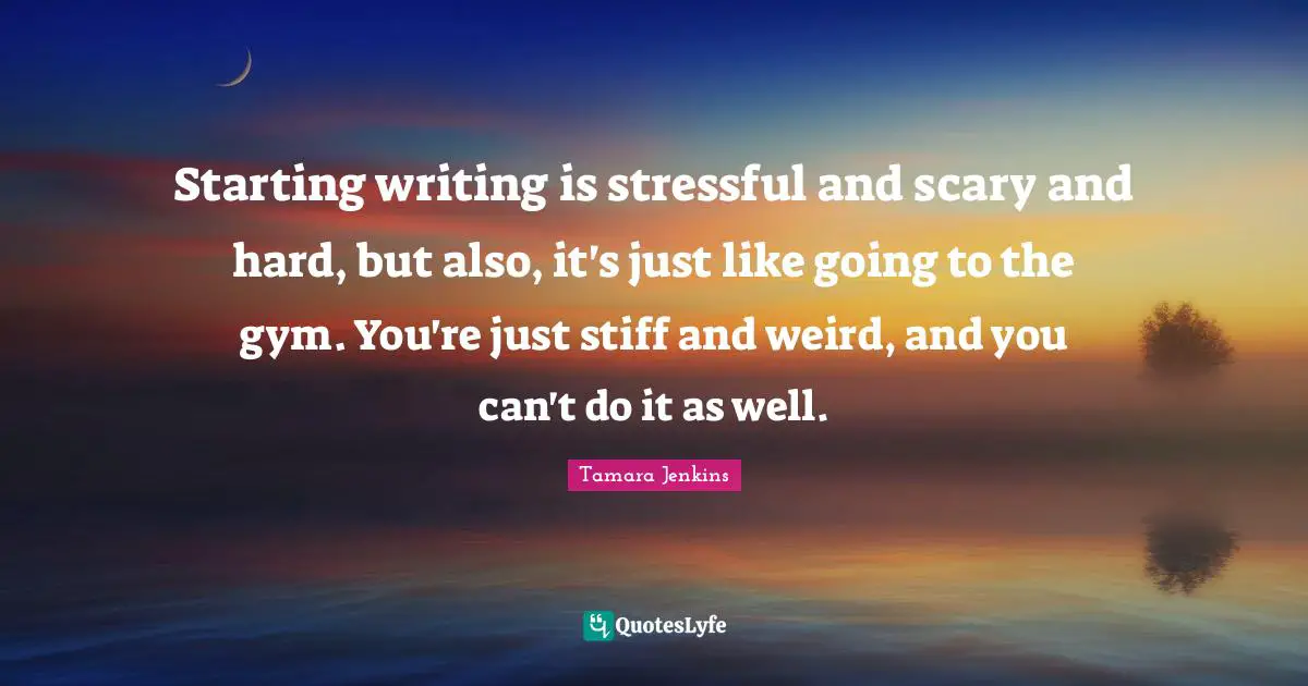 Starting writing is stressful and scary and hard, but also, it's just like going to the gym. You're just stiff and weird, and you can't do it as well.