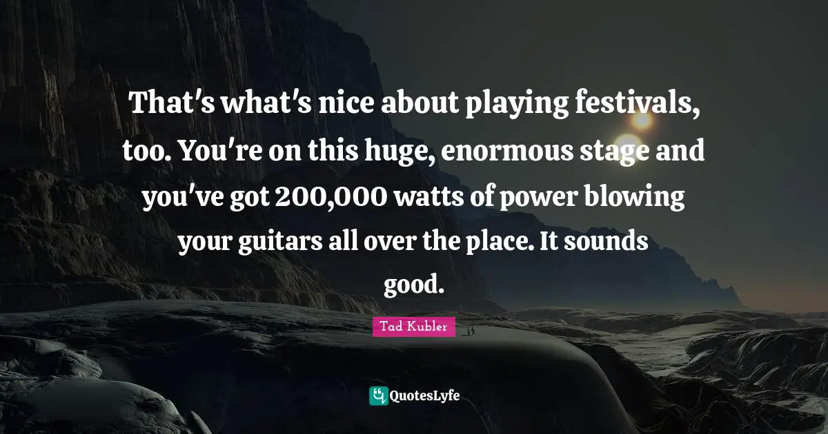 That's what's nice about playing festivals, too. You're on this huge, enormous stage and you've got 200,000 watts of power blowing your guitars all over the place. It sounds good.