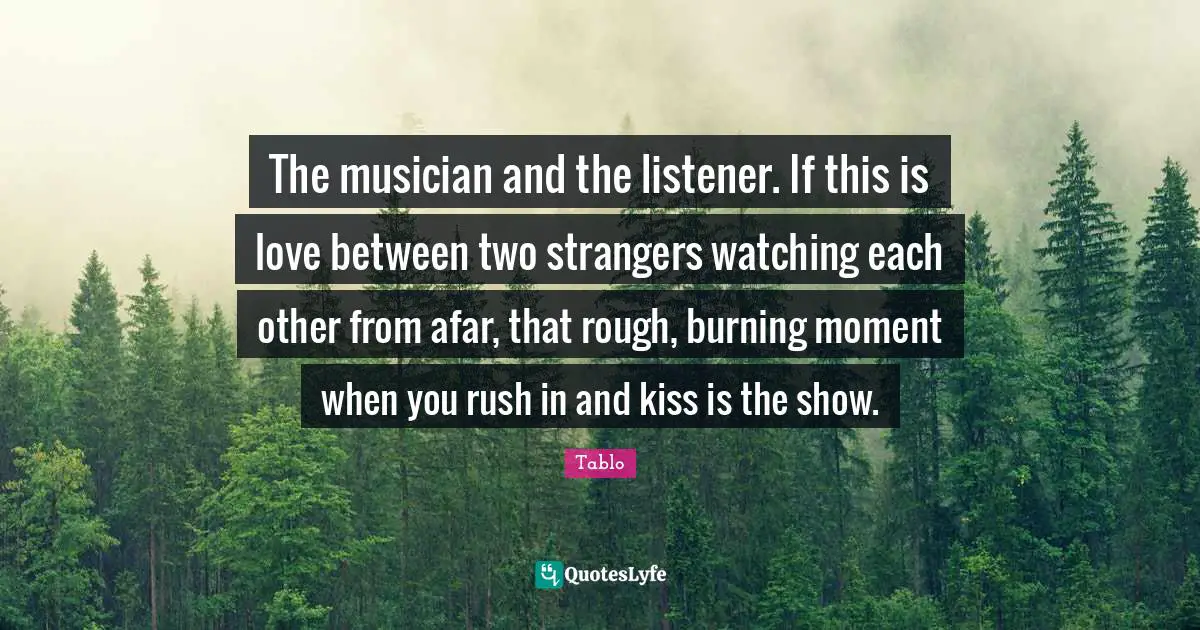 The musician and the listener. If this is love between two strangers watching each other from afar, that rough, burning moment when you rush in and kiss is the show.