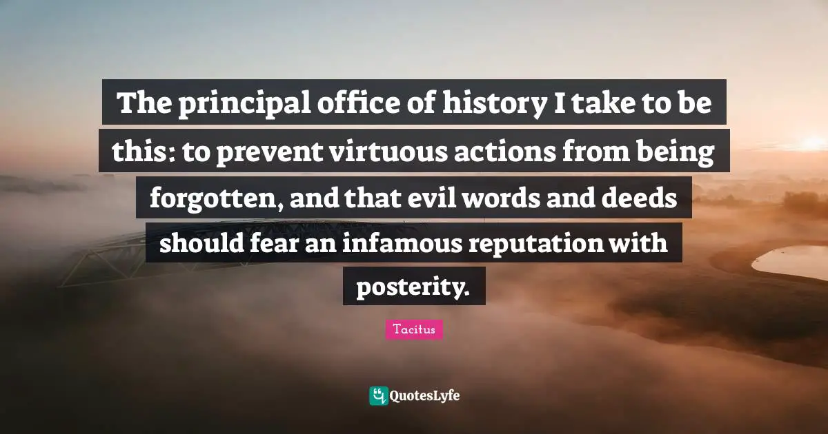 The principal office of history I take to be this: to prevent virtuous actions from being forgotten, and that evil words and deeds should fear an infamous reputation with posterity.
