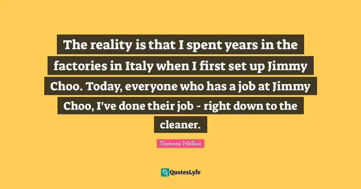 The reality is that I spent years in the factories in Italy when I first set up Jimmy Choo. Today, everyone who has a job at Jimmy Choo, I've done their job - right down to the cleaner.