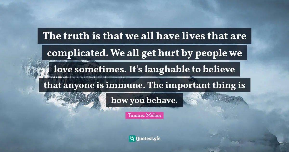 The truth is that we all have lives that are complicated. We all get hurt by people we love sometimes. It's laughable to believe that anyone is immune. The important thing is how you behave.
