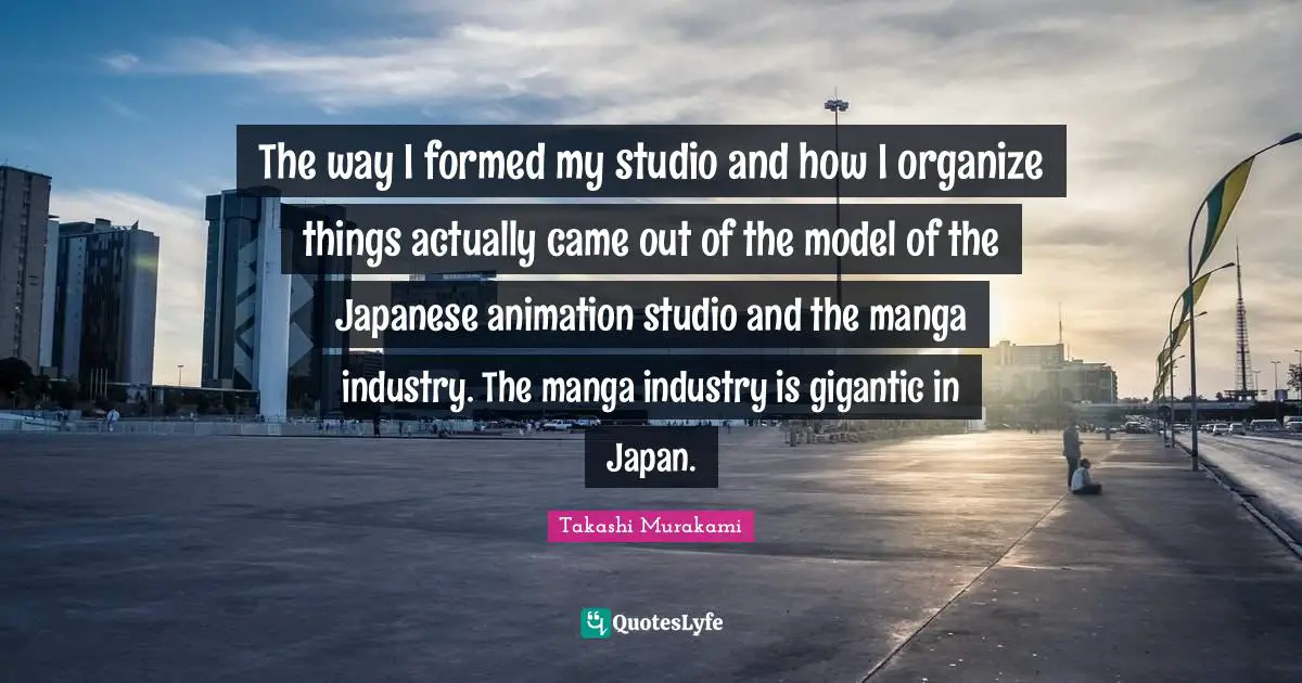 Japan Quotes: "The way I formed my studio and how I organize things actually came out of the model of the Japanese animation studio and the manga industry. The manga industry is gigantic in Japan."