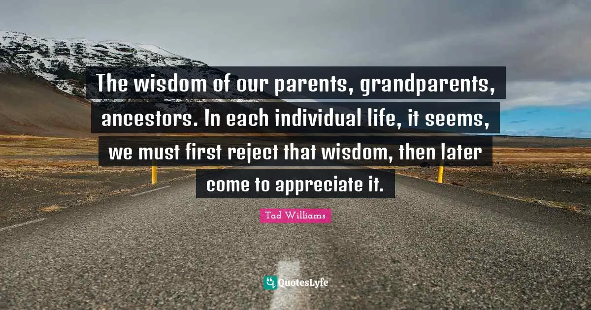 The wisdom of our parents, grandparents, ancestors. In each individual life, it seems, we must first reject that wisdom, then later come to appreciate it.