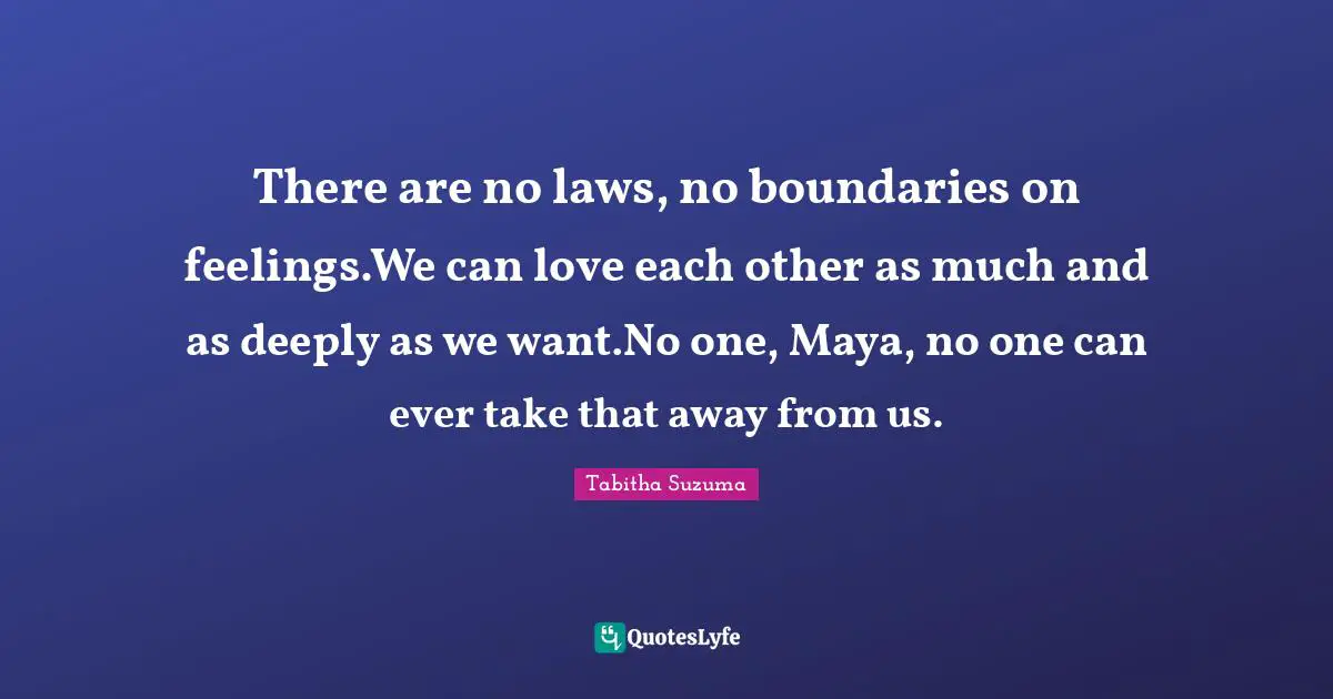 There are no laws, no boundaries on feelings.We can love each other as much and as deeply as we want.No one, Maya, no one can ever take that away from us.