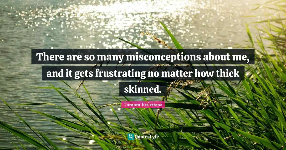 There are so many misconceptions about me, and it gets frustrating no matter how thick skinned.